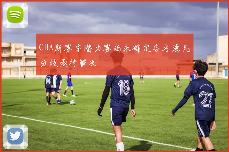 CBA新赛季潜力赛尚未确定各方意见分歧亟待解决
