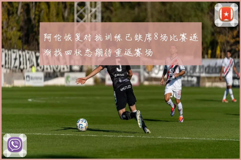 阿伦恢复对抗训练已缺席8场比赛逐渐找回状态期待重返赛场