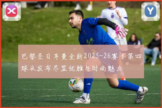 巴黎圣日耳曼全新2025-26赛季第四球衣发布尽显优雅与时尚魅力
