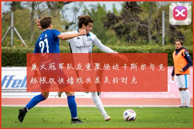 康大冠军队友重聚场边卡斯尔与克林根欢快嬉戏共度美好时光