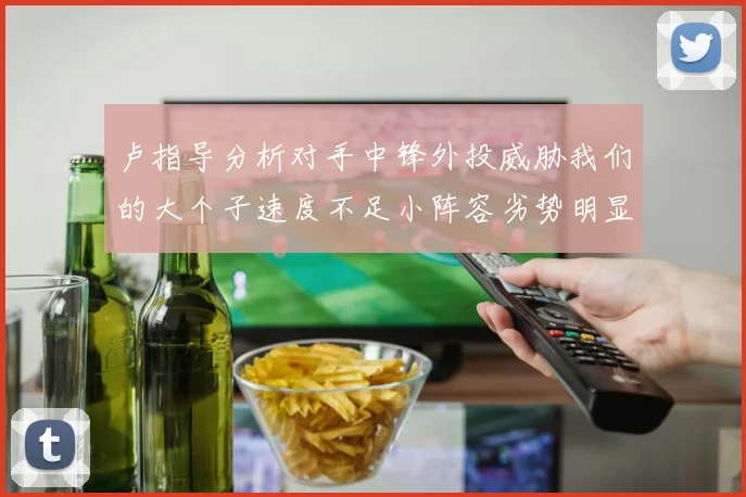 卢指导分析对手中锋外投威胁我们的大个子速度不足小阵容劣势明显