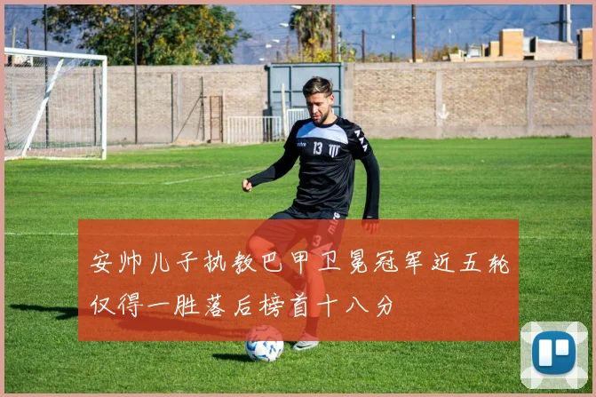 安帅儿子执教巴甲卫冕冠军近五轮仅得一胜落后榜首十八分