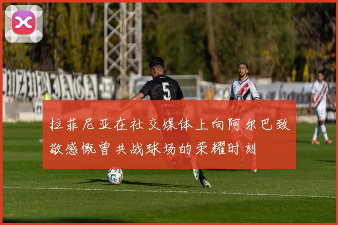 拉菲尼亚在社交媒体上向阿尔巴致敬感慨曾共战球场的荣耀时刻