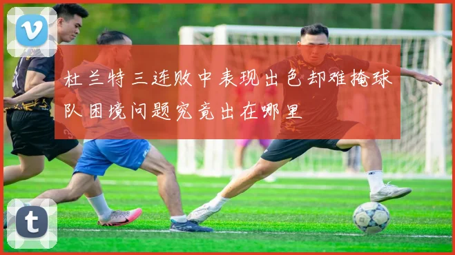 杜兰特三连败中表现出色却难掩球队困境问题究竟出在哪里