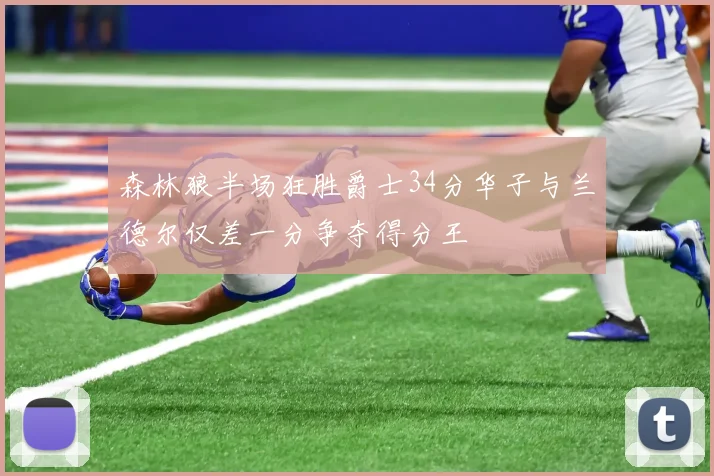 森林狼半场狂胜爵士34分华子与兰德尔仅差一分争夺得分王