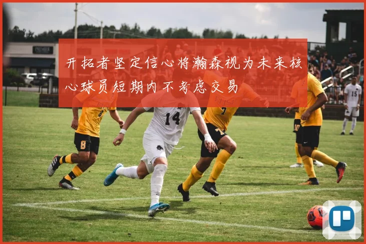 开拓者坚定信心将瀚森视为未来核心球员短期内不考虑交易