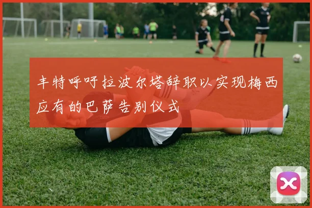 丰特呼吁拉波尔塔辞职以实现梅西应有的巴萨告别仪式