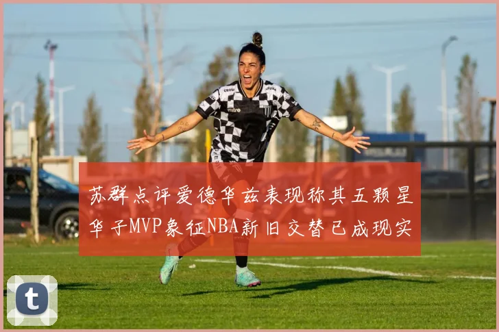 苏群点评爱德华兹表现称其五颗星华子MVP象征NBA新旧交替已成现实