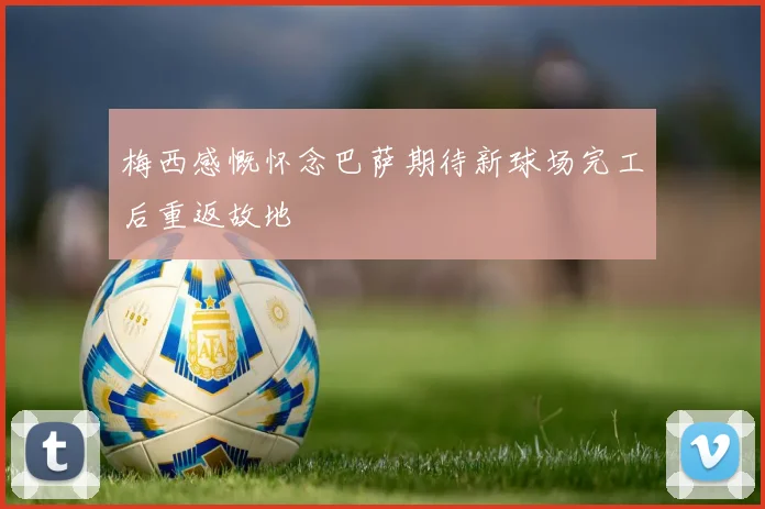 梅西感慨怀念巴萨期待新球场完工后重返故地