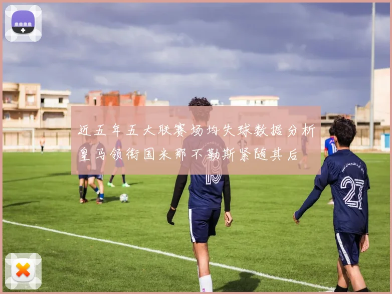 近五年五大联赛场均失球数据分析皇马领衔国米那不勒斯紧随其后