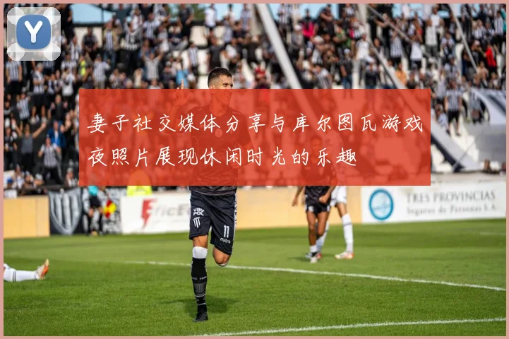 妻子社交媒体分享与库尔图瓦游戏夜照片展现休闲时光的乐趣