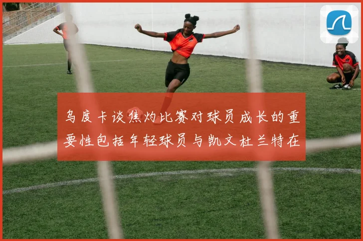 乌度卡谈焦灼比赛对球员成长的重要性包括年轻球员与凯文杜兰特在内