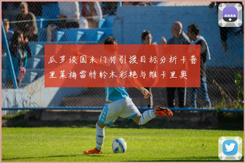 瓜罗谈国米门将引援目标分析卡普里莱梅雷特铃木彩艳与维卡里奥