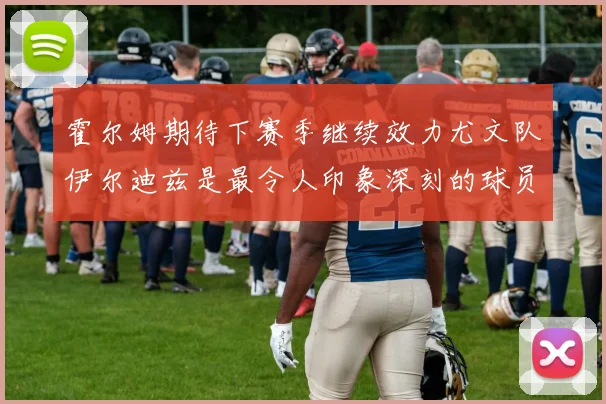 霍尔姆期待下赛季继续效力尤文队伊尔迪兹是最令人印象深刻的球员