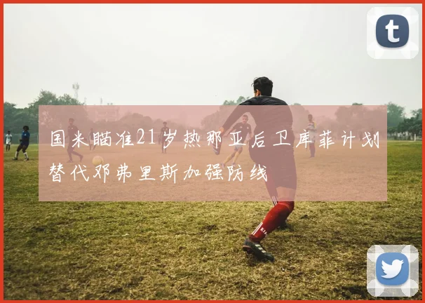 国米瞄准21岁热那亚后卫库菲计划替代邓弗里斯加强防线