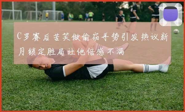 C罗赛后苦笑做偷窃手势引发热议新月锁定胜局让他倍感不满