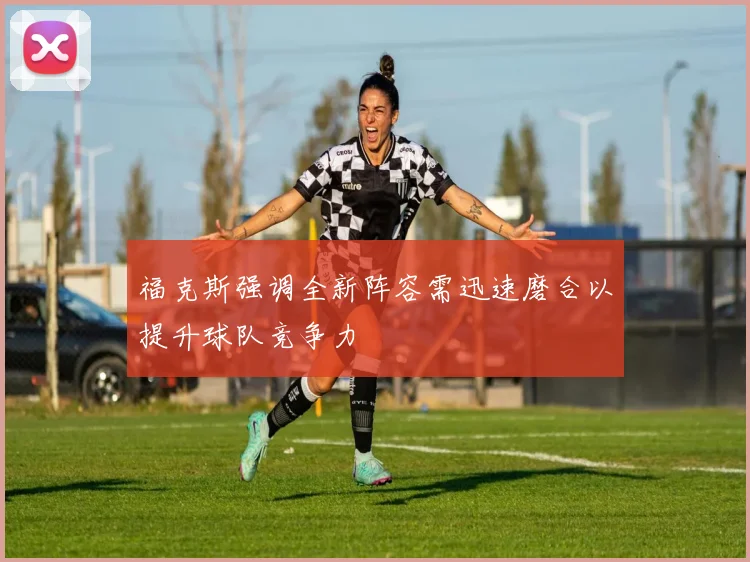 福克斯强调全新阵容需迅速磨合以提升球队竞争力