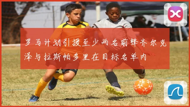 罗马计划引援至少两名前锋齐尔克泽与拉斯帕多里在目标名单内