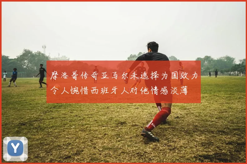 摩洛哥传奇亚马尔未选择为国效力令人惋惜西班牙人对他情感淡薄