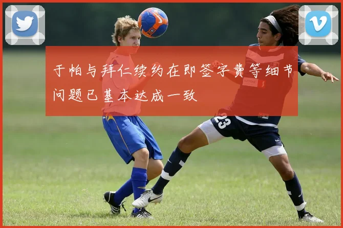 于帕与拜仁续约在即签字费等细节问题已基本达成一致