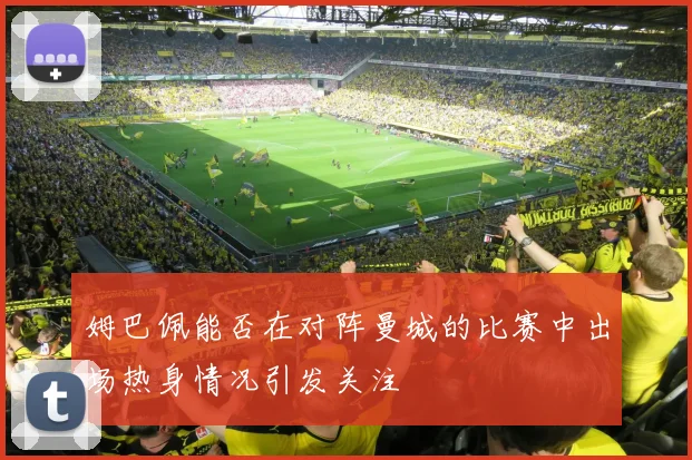 姆巴佩能否在对阵曼城的比赛中出场热身情况引发关注