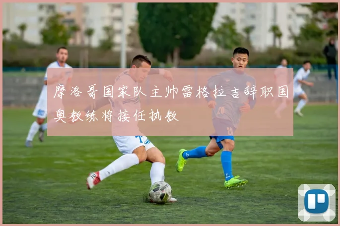 摩洛哥国家队主帅雷格拉吉辞职国奥教练将接任执教