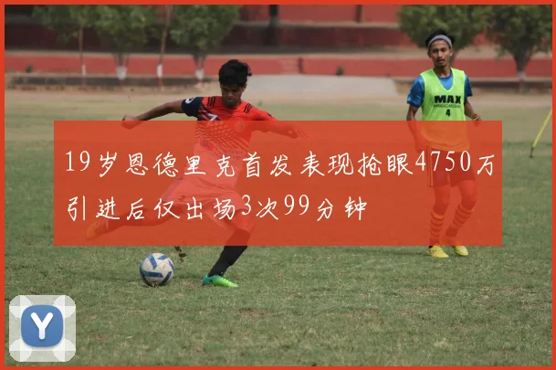 19岁恩德里克首发表现抢眼4750万引进后仅出场3次99分钟