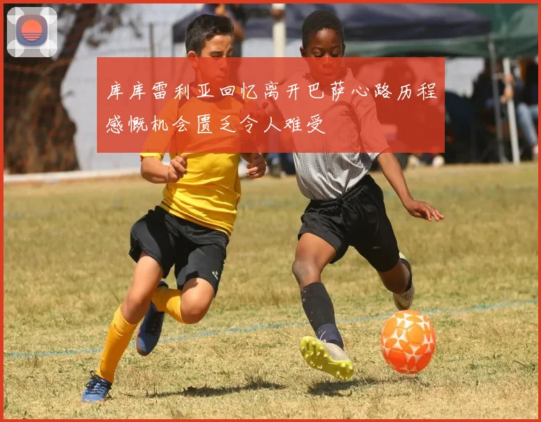 库库雷利亚回忆离开巴萨心路历程感慨机会匮乏令人难受