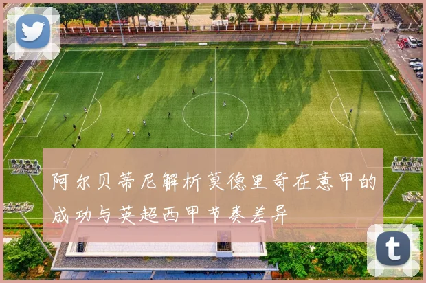 阿尔贝蒂尼解析莫德里奇在意甲的成功与英超西甲节奏差异