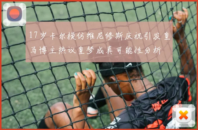 17岁卡尔模仿维尼修斯庆祝引发皇马博主热议皇梦成真可能性分析