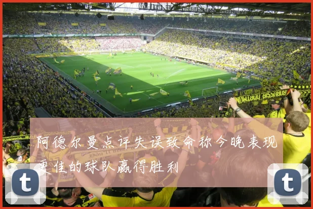 阿德尔曼点评失误致命称今晚表现更佳的球队赢得胜利