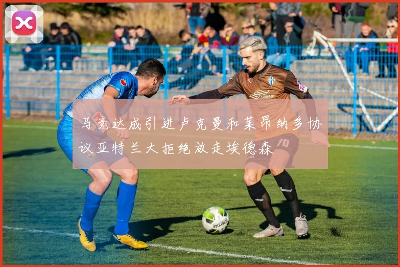 马竞达成引进卢克曼和莱昂纳多协议亚特兰大拒绝放走埃德森