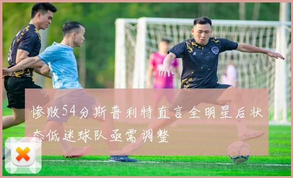 惨败54分斯普利特直言全明星后状态低迷球队亟需调整