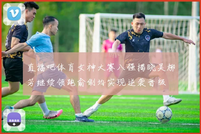 直播吧体育女神大赛八强揭晓吴柳芳继续领跑俞俐均实现逆袭晋级