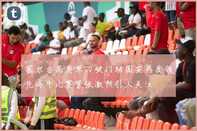 塞尔吉尼奥单刀破门助国安再度领先海牛比赛紧张激烈引人关注