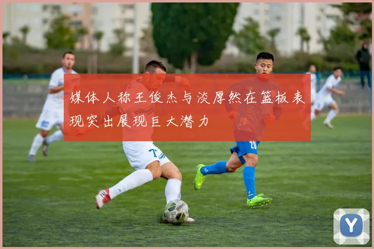 媒体人称王俊杰与淡厚然在篮板表现突出展现巨大潜力