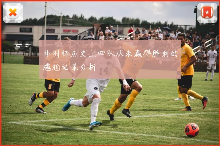 非洲杯历史上四队从未赢得胜利的尴尬记录分析