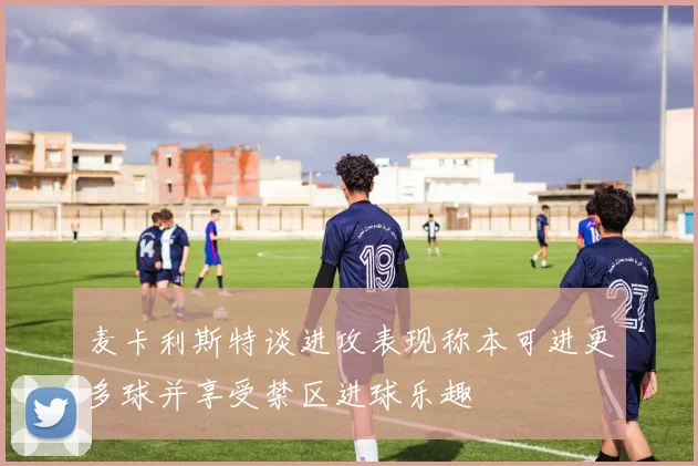 麦卡利斯特谈进攻表现称本可进更多球并享受禁区进球乐趣