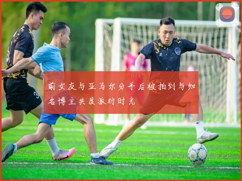 前女友与亚马尔分手后被拍到与知名博主共度派对时光