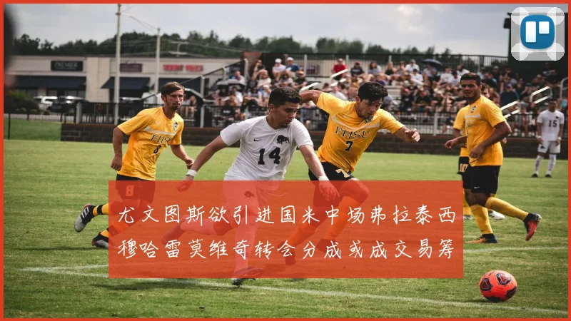 尤文图斯欲引进国米中场弗拉泰西穆哈雷莫维奇转会分成或成交易筹码