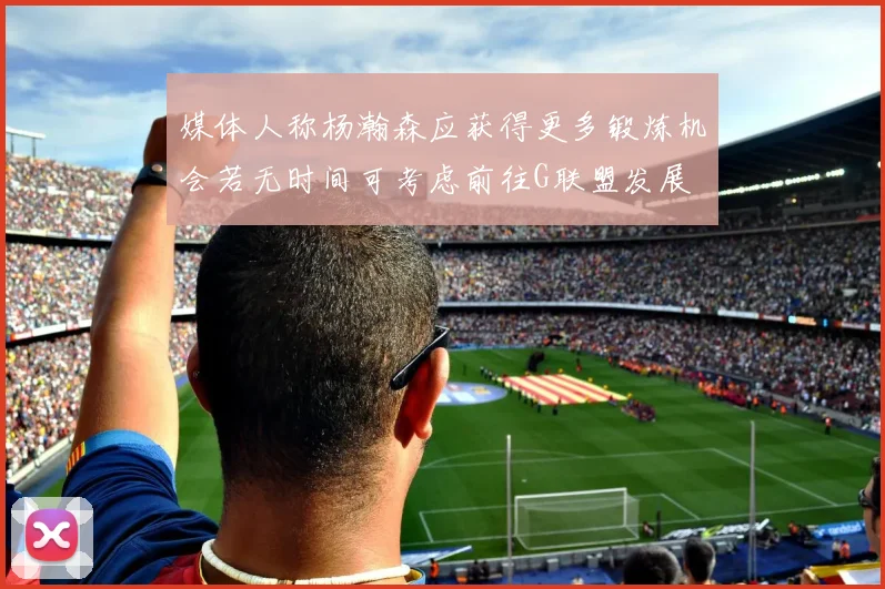 媒体人称杨瀚森应获得更多锻炼机会若无时间可考虑前往G联盟发展