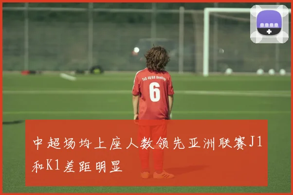 中超场均上座人数领先亚洲联赛J1和K1差距明显