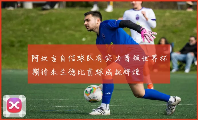 阿坎吉自信球队有实力晋级世界杯期待米兰德比首球成就辉煌