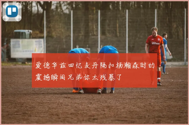 爱德华兹回忆麦丹隔扣杨瀚森时的震撼瞬间兄弟你太残暴了