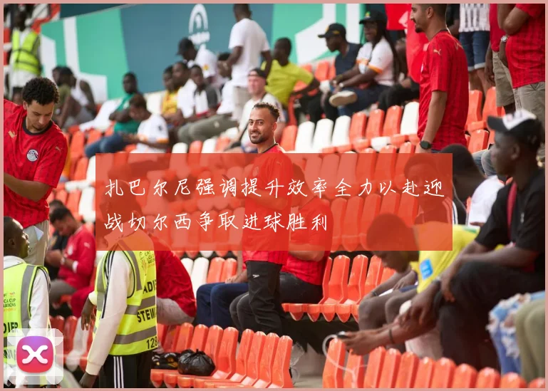 扎巴尔尼强调提升效率全力以赴迎战切尔西争取进球胜利