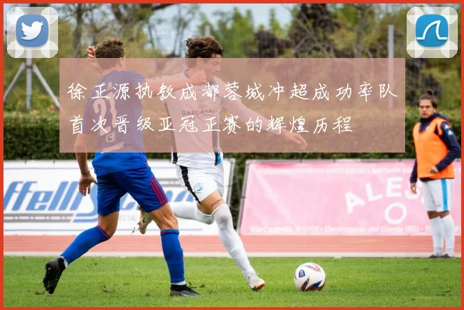 徐正源执教成都蓉城冲超成功率队首次晋级亚冠正赛的辉煌历程