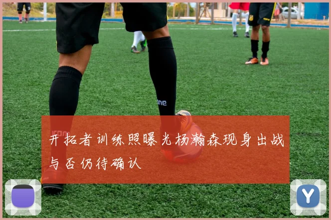 开拓者训练照曝光杨瀚森现身出战与否仍待确认
