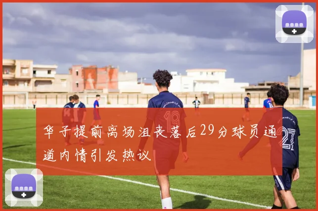 华子提前离场沮丧落后29分球员通道内情引发热议