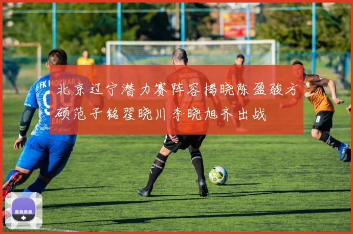 北京辽宁潜力赛阵容揭晓陈盈骏方硕范子铭翟晓川李晓旭齐出战